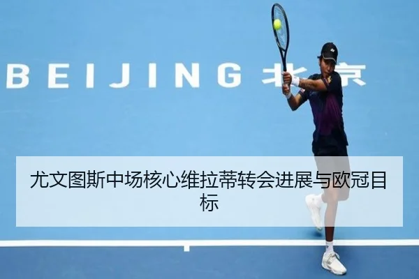 尤文图斯中场核心维拉蒂转会进展与欧冠目标 - 333sports